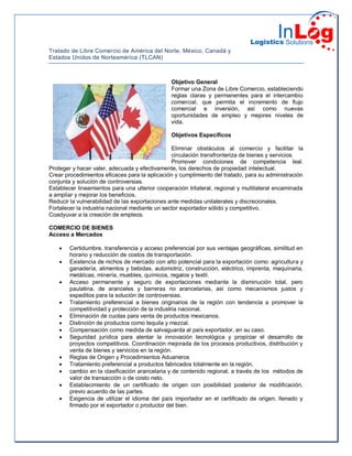 Tratado de Libre Comercio de América del Norte, México, Canadá y
Estados Unidos de Norteamérica (TLCAN)
Objetivo General
Formar una Zona de Libre Comercio, estableciendo
reglas claras y permanentes para el intercambio
comercial, que permita el incremento de flujo
comercial e inversión, así como nuevas
oportunidades de empleo y mejores niveles de
vida.
Objetivos Específicos
Eliminar obstáculos al comercio y facilitar la
circulación transfronteriza de bienes y servicios.
Promover condiciones de competencia leal.
Proteger y hacer valer, adecuada y efectivamente, los derechos de propiedad intelectual.
Crear procedimientos eficaces para la aplicación y cumplimiento del tratado, para su administración
conjunta y solución de controversias.
Establecer lineamientos para una ulterior cooperación trilateral, regional y multilateral encaminada
a ampliar y mejorar los beneficios.
Reducir la vulnerabilidad de las exportaciones ante medidas unilaterales y discrecionales.
Fortalecer la industria nacional mediante un sector exportador sólido y competitivo.
Coadyuvar a la creación de empleos.
COMERCIO DE BIENES
Acceso a Mercados
 Certidumbre, transferencia y acceso preferencial por sus ventajas geográficas, similitud en
horario y reducción de costos de transportación.
 Existencia de nichos de mercado con alto potencial para la exportación como: agricultura y
ganadería, alimentos y bebidas, automotriz, construcción, eléctrico, imprenta, maquinaria,
metálicas, minería, muebles, químicos, regalos y textil.
 Acceso permanente y seguro de exportaciones mediante la disminución total, pero
paulatina, de aranceles y barreras no arancelarias, así como mecanismos justos y
expeditos para la solución de controversias.
 Tratamiento preferencial a bienes originarios de la región con tendencia a promover la
competitividad y protección de la industria nacional.
 Eliminación de cuotas para venta de productos mexicanos.
 Distinción de productos como tequila y mezcal.
 Compensación como medida de salvaguarda al país exportador, en su caso.
 Seguridad jurídica para alentar la innovación tecnológica y propiciar el desarrollo de
proyectos competitivos. Coordinación mejorada de los procesos productivos, distribución y
venta de bienes y servicios en la región.
 Reglas de Origen y Procedimientos Aduaneros
 Tratamiento preferencial a productos fabricados totalmente en la región,
 cambio en la clasificación arancelaria y de contenido regional, a través de los métodos de
valor de transacción o de costo neto.
 Establecimiento de un certificado de origen con posibilidad posterior de modificación,
previo acuerdo de las partes.
 Exigencia de utilizar el idioma del país importador en el certificado de origen, llenado y
firmado por el exportador o productor del bien.
 