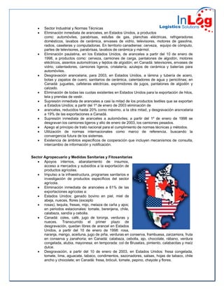  Sector Industrial y Normas Técnicas
 Eliminación inmediata de aranceles, en Estados Unidos, a productos
como: automóviles, parabrisas, estufas de gas, planchas eléctricas, refrigeradores
domésticos, lavabos de cerámica, envases de vidrio, televisores, motores de gasolina,
radios, caseteras y computadoras. En territorio canadiense: cerveza, equipo de cómputo,
partes de televisores, parabrisas, lavabos de cerámica y mármol.
 Eliminación paulatina, en los Estados Unidos, de aranceles a partir del 10 de enero de
1998, a productos como: cerveza, camiones de carga, pantalones de algodón, motores
eléctricos, asientos automotrices y tejidos de algodón; en Canadá: televisores, envases de
vidrio, calentadores, camiones ligeros, cristalería, azulejos de cerámica y baterías para
automóviles.
 Desgravación arancelaria, para 2003, en Estados Unidos, a lámina y tubería de acero,
botas y zapatos de cuero, sanitarios de cerámica, calentadores de agua y penicilinas; en
Canadá: juguetes, cafeteras eléctricas, exprimidores de jugos, pantalones de algodón y
calzado.
 Eliminación de todas las cuotas existentes en Estados Unidos para la exportación de hilos,
tela y prendas de vestir.
 Supresión inmediata de aranceles a casi la mitad de los productos textiles que se exportan
a Estados Unidos; a partir del 1º de enero de 2003 eliminación de
 aranceles, reducidos hasta 20% como máximo, a la otra mitad, y desgravación arancelaria
a 19% de las exportaciones a Canadá.
 Supresión inmediata de aranceles a automóviles; a partir del 1º de enero de 1998 se
desgravan los camiones ligeros y ello de enero de 2003, los camiones pesados.
 Apego al principio de trato nacional para el cumplimiento de normas técnicas y métodos.
 Utilización de normas internacionales como marco de referencia, buscando la
convergencia futura de los sistemas.
 Existencia de ámbitos específicos de cooperación que incluyen mecanismos de consulta,
intercambio de información y notificación.
Sector Agropecuario y Medidas Sanitarias y Fitosanitarias
 Apoyos internos, abaratamiento de insumos,
acceso a mercados y subsidios a la exportación de
productos agrícolas.
 Impulso a la infraestructura, programas sanitarios e
investigación de productos específicos del sector
agrícola.
 Eliminación inmediata de aranceles a 61% de las
exportaciones agrícolas a:
 Estados Unidos: ganado bovino en piel, miel de
abeja, nueces, flores (excepto
 rosas), tequila, fresas, mijo, melaza de caña y ajos;
en periodos estacionales: tomate, berenjena, chile,
calabaza, sandía y cebolla.
 Canadá: coles, café, jugo de toronja, verduras y
nueces. Transcurrido el primer plazo de
desgravación, quedan libres de arancel en Estados
Unidos, a partir del 10 de enero de 1998: rosa,
naranja, mango, aceituna, jugo de piña, verduras en conserva, frambuesa, zarzamora, fruta
en conserva y zanahoria; en Canadá: calabaza, cebolla, ajo, chocolate, rábano, verdura
congelada, alubia, mayonesa; en temporada: col de Bruselas, pimiento, calabacitas y maíz
dulce.
 Desgravación, a partir del 10 de enero de 2003, en Estados Unidos: fresa congelada,
tomate, lima, aguacate, tabaco, condimentos, sazonadores, salsas, hojas de tabaco, chile
ancho y chocolate; en Canadá: fresa, bróculi, tomate, pepino, chayote y flores.
 