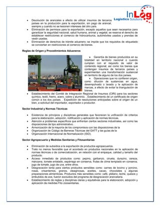  Devolución de aranceles a efecto de utilizar insumos de terceros
países en la producción para la exportación, sin pago de arancel,
siempre y cuando no se lesionen intereses del otro país.
 Eliminación de permisos para la exportación, excepto aquellos que sean necesarios para
garantizar la seguridad nacional, salud humana, animal y vegetal; se reserva el derecho de
establecer restricciones al comercio de hidrocarburos, automóviles usados y prendas de
vestir usadas.
 Eliminación de derechos de trámite aduanero; se impide que los requisitos de etiquetado
se conviertan en restricciones al comercio de bienes.
Reglas de Origen y Procedimientos Aduaneros
 Garantía de bienes producidos en su
totalidad en territorio nacional o cuando
cumplan con el requisito de valor de
contenido regional; así como los bienes que
contengan insumos de terceros países y
experimenten una transformación sustancial
en territorio de alguno de los dos países.
 Operaciones que no confieren origen,
como: dilución de sustancias en agua,
desempolvado o lavado y la aplicación de
marcas, a efecto de evitar la triangulación de
bienes.
 Establecimiento del Comité de Integración Regional de Insumos (CIRI) para los sectores
químico, textil, hierro, acero, cobre y aluminio. . Establecimiento de un certificado de origen
común a los dos países. . Expedición de resoluciones anticipadas sobre el origen de un
bien, a solicitud del importador, exportador o productor.
Sector Industrial y Normas Técnicas
 Existencia de principios y disciplinas generales que favorecen la unificación de criterios
para la elaboración, adopción, notificación y aplicación de normas técnicas.
 Atención a problemas específicos que enfrentan ciertos sectores industriales, así como las
disposiciones de tipo administrativo.
 Armonización de la mayoría de los compromisos con las disposiciones de la
 Organización de Código de Barreras Técnicas del GATT y las guías de la
 Organización Internacional de Normalización (ISO).
Sector Agropecuario y Medidas Sanitarias y Fitosanitarias
 Eliminación de subsidios a la exportación de productos agropecuarios.
 Trato no menos favorable que el acordado en productos nacionales en la aplicación de
normas técnicas o de comercialización, en relación con el empaque, calidad y tamaño del
producto.
 Acceso inmediato de productos como: pepino, garbanzo, ciruela, durazno, cereza,
manzana, tomate enlatado, espárrago en conserva, frutas de clima templado en conserva,
jugo de tomate, jugo de uva, entre otros.
 Desgravación lenta para ciertos productos sensibles como: carnes de bovino y porcino,
rosas, crisantemos, granos, oleaginosas, aceites, cacao, chocolates y algunas
preparaciones alimenticias. Productos más sensibles como: café, plátano, leche, quesos y
embutidos de ave, fueron excluidos del programa de desgravación arancelaria.
 Establecimiento de reglas y disciplinas claras y equitativas para la elaboración, adopción y
aplicación de medidas Fito zoosanitarias.
 