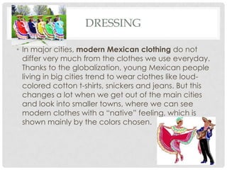 DRESSING
• In major cities, modern Mexican clothing do not
differ very much from the clothes we use everyday.
Thanks to the globalization, young Mexican people
living in big cities trend to wear clothes like loud-
colored cotton t-shirts, snickers and jeans. But this
changes a lot when we get out of the main cities
and look into smaller towns, where we can see
modern clothes with a “native” feeling, which is
shown mainly by the colors chosen.
 