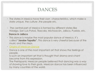 DANCES
• The states in Mexico have their own characteristics, which make a
state unique, the culture ,the people etc.
• The central part of Mexico is formed by different states like
Hidalgo, San Luis Potosí, Tlaxcala, Michoacán, Jalisco, Puebla, etc.
Dance in Jalisco
• This dance is maybe the most popular dance of Mexico, it´s
called “Jarabe Tapatio”. This dance is very cheerful because of the
music and the steps.
• Origins of Mexican Dance
• Dance is one of the most important art that shows the feelings of
people.
Is such an important art that is thought that drama and chant
become from this expression.
The Prehispanic Mexican people believed that dancing was a way
of showing love to their gods. Mexican dance has been influenced
by many countries of the world.
 