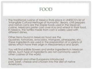 FOOD
• The traditional cuisine of Mexico finds place in UNESCO's list of
'Intangible Cultural Heritage of Humanity'. Beans, chili peppers
and native corns are the staple foods used in the Mexican
cuisine. Mexicans prefer corn over rice and wheat in their food.
In Mexico, the tortilla made from corn is widely used with
different dishes.
Other items found in Mexican food are the
squashes, tomatoes, avocados, mangoes, pineapples, etc.
These ingredients are used in the preparation of a variety of
dishes which have their origin in Mesoamerica and Spain.
You will find edible flowers and similar ingredients in Mexican
dishes. Such type of ingredients are not commonly used in
other cuisines of the world.
The Spanish and other Europeans introduced
pork, beef, cheese and chicken into the diet of native
Americans.
 
