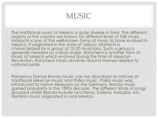 MUSIC
The traditional music of Mexico is quite diverse in form. The different
regions of this country are known for different kinds of folk music.
Mariachi is one of the well-known forms of music to have evolved in
Mexico. It originated in the state of Jalisco. Mariachi is
characterized by a group of 10-20 musicians. Such a group is
generally headed by a lead singer. Ranchera is another form of
music of Mexico which evolved during the time of Mexican
Revolution. Ranchera music revolves around themes related to
national pride.
Flamenco Dance Banda Music can be described as mixture of
traditional Mexican music and Polka music. Polka music was
introduced to native Mexicans by the Germans. Banda music
gained popularity in the 1890s decade. The different kinds of songs
grouped under Banda include rancheras, boleros, baladas, etc.
Norteño music originated in rural Mexico.
 