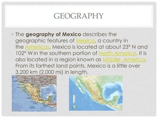 GEOGRAPHY
• The geography of Mexico describes the
geographic features of Mexico, a country in
the Americas. Mexico is located at about 23° N and
102° W in the southern portion of North America. It is
also located in a region known as Middle America.
From its farthest land points, Mexico is a little over
3,200 km (2,000 mi) in length.
 