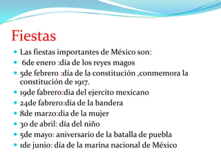 Fiestas
 Las fiestas importantes de México son:
 6de enero :día de los reyes magos
 5de febrero :día de la constitución ,conmemora la








constitución de 1917.
19de fabrero:dia del ejercito mexicano
24de fabrero:dia de la bandera
8de marzo:dia de la mujer
30 de abril: día del niño
5de mayo: aniversario de la batalla de puebla
1de junio: día de la marina nacional de México

 