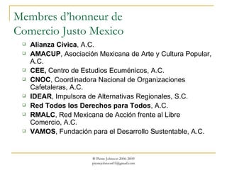 Membres d’honneur de Comercio Justo Mexico Alianza Cívica , A.C. AMACUP , Asociación Mexicana de Arte y Cultura Popular, A.C. CEE,  Centro de Estudios Ecuménicos, A.C.  CNOC , Coordinadora Nacional de Organizaciones Cafetaleras, A.C. IDEAR , Impulsora de Alternativas Regionales, S.C. Red Todos los Derechos para Todos , A.C. RMALC , Red Mexicana de Acción frente al Libre Comercio, A.C.  VAMOS , Fundación para el Desarrollo Sustentable, A.C. 