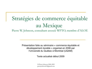 Stratégies de commerce équitable au Mexique  Pierre W. Johnson, consultant associé WFTO, membre d’ALOE Présentation faite au séminaire « commerce équitable et développement durable » organisé en 2006 par l’Université du Québec à Montréal (UQAM) Texte actualisé début 2009 