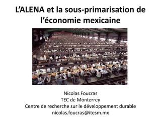 L’ALENA et la sous-primarisation de
l’économie mexicaine
Nicolas Foucras
TEC de Monterrey
Centre de recherche sur le développement durable
nicolas.foucras@itesm.mx
 