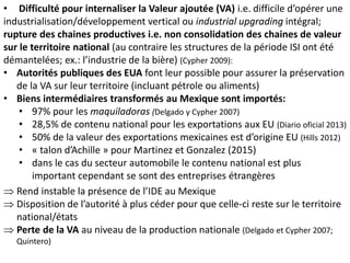 • Difficulté pour internaliser la Valeur ajoutée (VA) i.e. difficile d’opérer une
industrialisation/développement vertical ou industrial upgrading intégral;
rupture des chaines productives i.e. non consolidation des chaines de valeur
sur le territoire national (au contraire les structures de la période ISI ont été
démantelées; ex.: l’industrie de la bière) (Cypher 2009):
• Autorités publiques des EUA font leur possible pour assurer la préservation
de la VA sur leur territoire (incluant pétrole ou aliments)
• Biens intermédiaires transformés au Mexique sont importés:
• 97% pour les maquiladoras (Delgado y Cypher 2007)
• 28,5% de contenu national pour les exportations aux EU (Diario oficial 2013)
• 50% de la valeur des exportations mexicaines est d’origine EU (Hills 2012)
• « talon d’Achille » pour Martinez et Gonzalez (2015)
• dans le cas du secteur automobile le contenu national est plus
important cependant se sont des entreprises étrangères
 Rend instable la présence de l’IDE au Mexique
 Disposition de l’autorité à plus céder pour que celle-ci reste sur le territoire
national/états
 Perte de la VA au niveau de la production nationale (Delgado et Cypher 2007;
Quintero)
 