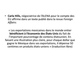 • Carla Hills, négociatrice de l’ALENA pour le compte des
EU affirme dans un texte publié dans la revue Foreign
Affairs:
« Les exportations mexicaines dans le monde entier
bénéficient à l’économie des États-Unis du fait de
l’important pourcentage de contenu étatsunien. En
faisant une illustration plus claire, pour chaque dollar que
gagne le Mexique dans ses exportations, il dépense 50
centimes en produits états-uniens » (traduction libre)
 