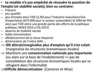• Le modèle n’a pas empêché de résoudre la question de
l’emploi (et stabilité sociale); bien au contraire:
– Précaire
– peu qualifié
– peu d’emploi dans l’IDE (2,2M pour l’industrie manufacturière
d’exportation [675.000 pour le secteur automobile] Vs 50M de PEA
alors que l’IDE attire une grande partie des efforts de la politique
publique; INDEX 2015 y CIA 2015)
– absence de mobilité sociale
– faible rémunération
– affaiblissement de la classe moyenne
– détérioration de l’indice GINI …
 IDE détruit/marginalise plus d’emplois qu’il n’en créait
(marginalise les structures économiques locales)
 Maintient une consommation nationale peu importante
(ou alors sur la base de l’endettement) => pas de
consolidation des structures économiques locales qui se
réfugient dans l’informalité
Difficile démocratisation (Cameron et Wise)
 