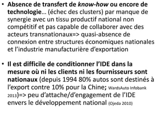• Absence de transfert de know-how ou encore de
technologie… (échec des clusters) par manque de
synergie avec un tissu productif national non
compétitif et pas capable de collaborer avec des
acteurs transnationaux=> quasi-absence de
connexion entre structures économiques nationales
et l’industrie manufacturière d’exportation
• Il est difficile de conditionner l’IDE dans la
mesure où ni les clients ni les fournisseurs sont
nationaux (depuis 1994 80% autos sont destinés à
l’export contre 10% pour la Chine; WardsAuto Infobank
2013)=> peu d’attache/d’engagement de l’IDE
envers le développement national (Ojeda 2010)
 