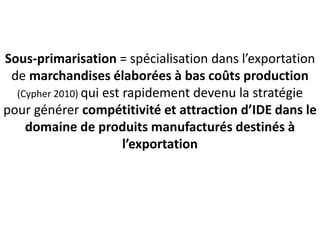 Sous-primarisation = spécialisation dans l’exportation
de marchandises élaborées à bas coûts production
(Cypher 2010) qui est rapidement devenu la stratégie
pour générer compétitivité et attraction d’IDE dans le
domaine de produits manufacturés destinés à
l’exportation
 