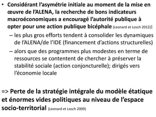 • Considérant l’asymétrie initiale au moment de la mise en
œuvre de l’ALENA, la recherche de bons indicateurs
macroéconomiques a encouragé l’autorité publique à
opter pour une action publique bicéphale (Leonard et Losch 2012):
– les plus gros efforts tendent à consolider les dynamiques
de l’ALENA/de l’IDE (financement d’actions structurelles)
– alors que des programmes plus modestes en terme de
ressources se contentent de chercher à préserver la
stabilité sociale (action conjoncturelle); dirigés vers
l’économie locale
=> Perte de la stratégie intégrale du modèle étatique
et énormes vides politiques au niveau de l’espace
socio-territorial (Leonard et Losch 2009)
 