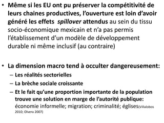 • Même si les EU ont pu préserver la compétitivité de
leurs chaines productives, l’ouverture est loin d’avoir
généré les effets spillover attendus au sein du tissu
socio-économique mexicain et n’a pas permis
l’établissement d’un modèle de développement
durable ni même inclusif (au contraire)
• La dimension macro tend à occulter dangereusement:
– Les réalités sectorielles
– La brèche sociale croissante
– Et le fait qu’une proportion importante de la population
trouve une solution en marge de l’autorité publique:
économie informelle; migration; criminalité; églises(Villalobos
2010; Olvera 2007)
 