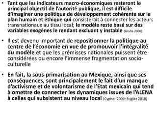 • Tant que les indicateurs macro-économiques resteront le
principal objectif de l’autorité publique, il est difficile
d’imaginer une politique de développement cohérente sur le
plan humain et éthique qui consisterait à connecter les acteurs
transnationaux au tissu local; le modèle reste basé sur des
variables exogènes le rendant excluant y instable (Graña 2006)
• Il est devenu important de repositionner la politique au
centre de l’économie en vue de promouvoir l’intégralité
du modèle et que les prémisses nationales puissent être
considérées ou encore l’immense fragmentation socio-
culturelle
• En fait, la sous-primarisation au Mexique, ainsi que ses
conséquences, sont principalement le fait d’un manque
d’activisme et de volontarisme de l’Etat mexicain qui tend
à omettre de connecter les dynamiques issues de l’ALENA
à celles qui subsistent au niveau local (Cypher 2009; Stiglitz 2010)
 