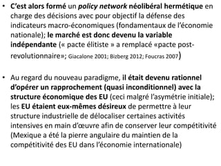 • C’est alors formé un policy network néolibéral hermétique en
charge des décisions avec pour objectif la défense des
indicateurs macro-économiques (fondamentaux de l’économie
nationale); le marché est donc devenu la variable
indépendante (« pacte élitiste » a remplacé «pacte post-
revolutionnaire»; Giacalone 2001; Bizberg 2012; Foucras 2007)
• Au regard du nouveau paradigme, il était devenu rationnel
d’opérer un rapprochement (quasi inconditionnel) avec la
structure économique des EU (ceci malgré l’asymétrie initiale);
les EU étaient eux-mêmes désireux de permettre à leur
structure industrielle de délocaliser certaines activités
intensives en main d’œuvre afin de conserver leur compétitivité
(Mexique a été la pierre angulaire du maintien de la
compétitivité des EU dans l’économie internationale)
 