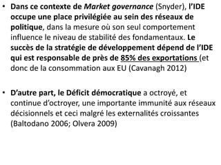 • Dans ce contexte de Market governance (Snyder), l’IDE
occupe une place privilégiée au sein des réseaux de
politique, dans la mesure où son seul comportement
influence le niveau de stabilité des fondamentaux. Le
succès de la stratégie de développement dépend de l’IDE
qui est responsable de près de 85% des exportations (et
donc de la consommation aux EU (Cavanagh 2012)
• D’autre part, le Déficit démocratique a octroyé, et
continue d’octroyer, une importante immunité aux réseaux
décisionnels et ceci malgré les externalités croissantes
(Baltodano 2006; Olvera 2009)
 