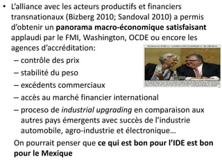 • L’alliance avec les acteurs productifs et financiers
transnationaux (Bizberg 2010; Sandoval 2010) a permis
d’obtenir un panorama macro-économique satisfaisant
applaudi par le FMI, Washington, OCDE ou encore les
agences d’accréditation:
– contrôle des prix
– stabilité du peso
– excédents commerciaux
– accès au marché financier international
– proceso de industrial upgrading en comparaison aux
autres pays émergents avec succès de l’industrie
automobile, agro-industrie et électronique…
On pourrait penser que ce qui est bon pour l’IDE est bon
pour le Mexique
 