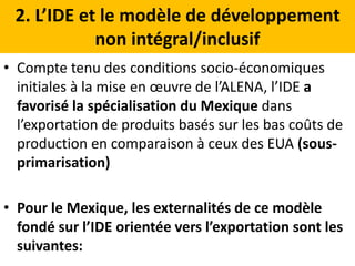2. L’IDE et le modèle de développement
non intégral/inclusif
• Compte tenu des conditions socio-économiques
initiales à la mise en œuvre de l’ALENA, l’IDE a
favorisé la spécialisation du Mexique dans
l’exportation de produits basés sur les bas coûts de
production en comparaison à ceux des EUA (sous-
primarisation)
• Pour le Mexique, les externalités de ce modèle
fondé sur l’IDE orientée vers l’exportation sont les
suivantes:
 