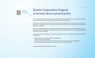 Mexital I+D®

Diseño
de Interfaz
                  Diseño Corporativo Original
de Usuario
              4   al servicio de la comunicación
                  En el caso de Sitios Web la interfaz construye el feeling del cliente. Desde el momento que el usuario entra al sitio,
                  comienza a interactuar con el producto y por lo tanto, comienza su experiencia.

                  Ahora, piense en todas las aplicaciones y los sitios que ha usado recientemente. ¿Cuántas veces no encuentra lo
                  que busca o no sabe cómo hacer lo que quiere? Esa situación resulta de una mala interfaz, que a su vez genera un
                  problema de usabilidad.

                  Las interfaces de Sitios Web juegan un papel más importante aún que el que han tenido hasta el momento, en
                  aplicaciones tradicionales debido a la disparidad de usuarios, lenguajes, aplicaciones y la velocidad con que todos
                  estos factores están cambiando.

                  Una buena Interfaz permite destinar los esfuerzos del usuario a una lectura y comprensión más rápida y eficiente
                  del contenido.

                    * Define y aplica los conceptos de Diseño y Diagramación.
                    * Define la cromática y tipografías.
                    * Diseña la iconografía y le da sentido y ubicuidad al accionar de las personas en un medio digital.
                    * Construye las Experiencias y entrega las claves para obtener un aprecio estético.


                  International Institute for Information Design (IIID)
 