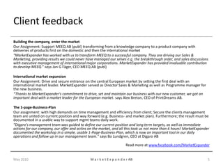 Client feedback
Building the company, enter the market
Our Assignment: Support MEEQ AB (publ) transforming from a knowledge company to a product company with
deliveries of products first on the domestic and then the international market
"MarketExpander has worked with us to transform MEEQ to a successful company. They are driving our Sales &
Marketing, providing results we could never have managed our selves e.g. the breakthrough order, and sales discussions
with executive management of international major corporations. MarketExpander has provided invaluable contribution
to develop MEEQ.” says Jan G Fäger, CEO MEEQ AB (publ)

International market expansion
Our Assignment: Drive and secure entrance on the central European market by setting the first deal with an
international market leader. MarketExpander served as Director Sales & Marketing as well as Programme manager for
the new business.
“Thanks to MarketExpander's commitment to drive, set and maintain our business with our new customer, we got an
important deal with a market leader for the European market. says Alex Breton, CEO of PrintDreams AB.

The 1-page-Business-Plan
Our assignment: with high demands on time management and efficiency from client; Secure the clients management
team are united on current position and way forward (e.g. Business- and market plan). Furthermore; the result must be
documented in a usable way to support mgmt teams daily work.
"Digpro's management team was guided to define our current position and long term targets, as well as immediate
actions for our company, our offer and actins on the market, and all this took us not more than 6 hours! MarketExpander
documented the workshop in a simple, usable 1-Page-Business-Plan, which is now an important tool in our daily
operations and follow up in our management team." says Bo Lundgren, CEO at Digpro AB

                                                                       Read more at www.facebook.com/MarketExpander


May 2010                                      M a r k e t E x p a n d e r AB                                          5
 