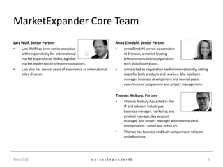 MarketExpander Core Team
Lars Wolf, Senior Partner                                           Anna Elmdahl, Senior Partner
•    Lars Wolf has been senior executive                            •     Anna Elmdahl served as executive
     with responsibility for international                                at Ericsson, a market leading
     market expansion at Nokia, a global                                  telecommunications corporation
     market leader within telecommunications.                             with global operations.
•    Lars also has several years of experience as international     •     Anna acted as negotiation leader internationally, setting
     sales director.                                                      deals for both products and services. She has been
                                                                          manager business development and several years
                                                                          experience of programme and project management.


                                                                    Thomas Nieburg, Partner
                                                                    •     Thomas Nieburg has acted in the
                                                                          IT and telecom industry as
                                                                          business manager, marketing and
                                                                          product manager, key account
                                                                          manager, and project manager with international
                                                                          enterprises in Europe and in the US.
                                                                    •     Thomas has founded and built companies in telecom
                                                                          and eBusiness.




May 2010                                           M a r k e t E x p a n d e r AB                                                 6
 