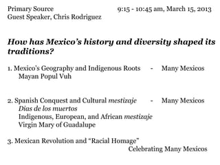 Primary Source                     9:15 - 10:45 am, March 15, 2013
Guest Speaker, Chris Rodriguez


How has Mexico’s history and diversity shaped its
traditions?

1. Mexico’s Geography and Indigenous Roots    -   Many Mexicos
    Mayan Popul Vuh


2. Spanish Conquest and Cultural mestizaje    -   Many Mexicos
    Dias de los muertos
    Indigenous, European, and African mestizaje
    Virgin Mary of Guadalupe

3. Mexican Revolution and “Racial Homage”
                                      Celebrating Many Mexicos
 