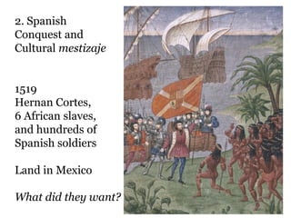 2. Spanish
Conquest and
Cultural mestizaje


1519
Hernan Cortes,
6 African slaves,
and hundreds of
Spanish soldiers

Land in Mexico

What did they want?
 