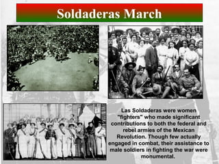 Soldaderas March
Las Soldaderas were women
"fighters" who made significant
contributions to both the federal and
rebel armies of the Mexican
Revolution. Though few actually
engaged in combat, their assistance to
male soldiers in fighting the war were
monumental.
 