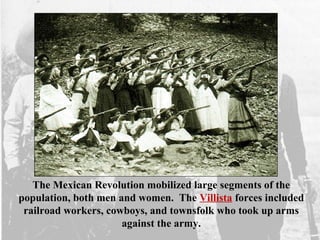 The Mexican Revolution mobilized large segments of the
population, both men and women. The Villista forces included
railroad workers, cowboys, and townsfolk who took up arms
against the army.
 