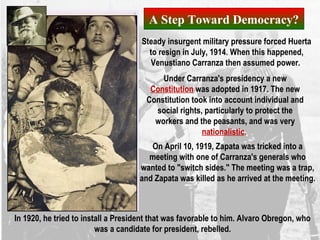 A Step Toward Democracy?
On April 10, 1919, Zapata was tricked into a
meeting with one of Carranza's generals who
wanted to "switch sides." The meeting was a trap,
and Zapata was killed as he arrived at the meeting.
In 1920, he tried to install a President that was favorable to him. Alvaro Obregon, who
was a candidate for president, rebelled.
Steady insurgent military pressure forced Huerta
to resign in July, 1914. When this happened,
Venustiano Carranza then assumed power.
Under Carranza's presidency a new
Constitution was adopted in 1917. The new
Constitution took into account individual and
social rights, particularly to protect the
workers and the peasants, and was very
nationalistic.
 