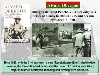 Alvaro Obregon
Obregón defeated Pancho Villa’s cavalry in a
series of bloody battles in 1915 and became
president in 1920..
Since 1920, with the Civil War over, a new “Revolutionary Elite” ruled Mexico.
However, the Revolution had devastated the nation. 1.5 million were killed,
major industries destroyed, ranching and farming were disrupted.
Since 1920, with the Civil War over, a new “Revolutionary Elite” ruled Mexico.
However, the Revolution had devastated the nation. 1.5 million were killed,
major industries destroyed, ranching and farming were disrupted.
 