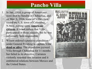 Pancho Villa
1. In Jan., 1916, a group of Americans
were shot by bandits in Chihuahua, and
on Mar. 9, 1916, some of Villa's men
raided the U.S. town of Columbus,
N.Mex., killing some American
citizens. It is not certain that Villa
participated in these assaults, but he was
universally held responsible.
2. Wilson ordered a punitive expedition
under General Pershing to capture Villa
dead or alive. The expedition pursued
Villa through Chihuahua for 11 months
but failed in its objective. Carranza
violently resented this invasion and it
embittered relations between Mexico and
the United States.
 