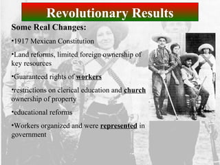 Revolutionary Results
Some Real Changes:
•1917 Mexican Constitution
•Land reforms, limited foreign ownership of
key resources
•Guaranteed rights of workers
•restrictions on clerical education and church
ownership of property
•educational reforms
•Workers organized and were represented in
government
 