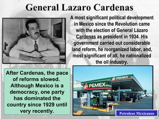 General Lazaro Cardenas
A most significant political development
in Mexico since the Revolution came
with the election of General Lázaro
Cardenas as president in 1934. His
government carried out considerable
land reform, he reorganized labor, and,
most significant of all, he nationalized
the oil industry.
After Cardenas, the pace
of reforms slowed.
Although Mexico is a
democracy, one party
has dominated the
country since 1929 until
very recently. Petroleos MexicanosPetroleos Mexicanos
 
