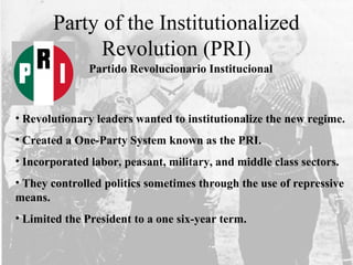 Party of the Institutionalized
Revolution (PRI)
• Revolutionary leaders wanted to institutionalize the new regime.
• Created a One-Party System known as the PRI.
• Incorporated labor, peasant, military, and middle class sectors.
• They controlled politics sometimes through the use of repressive
means.
• Limited the President to a one six-year term.
Partido Revolucionario Institucional
 