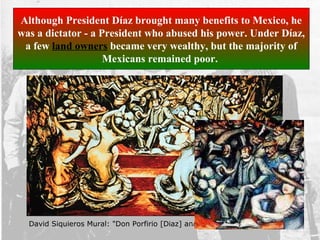 David Siquieros Mural: "Don Porfirio [Diaz] and his Courtesans". 1957-65
Although President Díaz brought many benefits to Mexico, he
was a dictator - a President who abused his power. Under Díaz,
a few land owners became very wealthy, but the majority of
Mexicans remained poor.
 