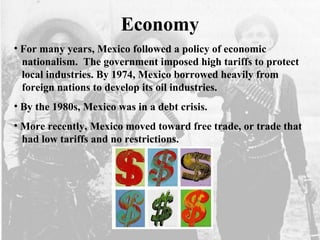 Economy
• For many years, Mexico followed a policy of economic
nationalism. The government imposed high tariffs to protect
local industries. By 1974, Mexico borrowed heavily from
foreign nations to develop its oil industries.
• By the 1980s, Mexico was in a debt crisis.
• More recently, Mexico moved toward free trade, or trade that
had low tariffs and no restrictions.
 