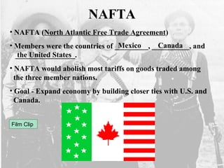 NAFTA
• NAFTA (North Atlantic Free Trade Agreement)
• Members were the countries of _________, __________, and
________________.
• NAFTA would abolish most tariffs on goods traded among
the three member nations.
• Goal - Expand economy by building closer ties with U.S. and
Canada.
Mexico Canada
the United States
Film Clip
 