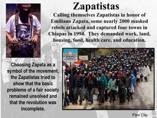 Zapatistas
Calling themselves Zapatistas in honor of
Emiliano Zapata, some nearly 2000 masked
rebels attacked and captured four towns in
Chiapas in 1994. They demanded work, land,
housing, food, health care, and education.
Film Clip
Choosing Zapata as a
symbol of the movement,
the Zapatistas tried to
show that the basic
problems of a fair society
remained unsolved and
that the revolution was
incomplete.
 
