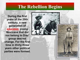 The Rebellion Begins
During the first
years of the 20th
century, a new
generation of
educated, young
Mexicans that did
not belong to Díaz'
group desired
change. For the first
time in thirty-three
years other political
parties were formed.
 