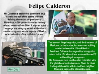 Felipe Calderon
Mr. Calderon's decision to pursue the drug
cartels and traffickers seems to be the
defining element of his presidency.
More than 30,000 people have died in drug-
related violence since 2006: A sign for some
the gangs are being squeezed, while others
see the rising murder rate in parts of Mexico
as an indication of the traffickers' power.
The issue of illegal migration, and the treatment of
Mexicans on the border, is a source of abiding
tension between the US and Mexico.
President Calderon has argued for immigration
reform in the US, where there are an estimated 12
million illegal immigrants.
Mr. Calderon's term in office also coincided with
the global economic downturn. Given its close
trading relationship with its northern neighbor,
Mexico is exposed to US weaknesses.Film Clip
 