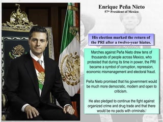 Enrique Peña Nieto
57th
President of Mexico
His election marked the return of
the PRI after a twelve-year hiatus.
His election marked the return of
the PRI after a twelve-year hiatus.
Marches against Peña Nieto drew tens of
thousands of people across Mexico, who
protested that during its time in power, the PRI
became a symbol of corruption, repression,
economic mismanagement and electoral fraud.
Peña Nieto promised that his government would
be much more democratic, modern and open to
criticism.
He also pledged to continue the fight against
organized crime and drug trade and that there
would be no pacts with criminals.[
Marches against Peña Nieto drew tens of
thousands of people across Mexico, who
protested that during its time in power, the PRI
became a symbol of corruption, repression,
economic mismanagement and electoral fraud.
Peña Nieto promised that his government would
be much more democratic, modern and open to
criticism.
He also pledged to continue the fight against
organized crime and drug trade and that there
would be no pacts with criminals.[
 