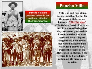 Pancho Villa
Villa lead and fought in a
decades worth of battles for
the cause with his army
known as "The Dorados"
(The Golden Boys). The name
was ironic considering that
they were mostly makeshift
Revolutionaries who were
recruited from village to
village where Villa and his
men would pillage to have
water, food and women.
During the course of the
Revolution in Mexico, Villa
seemed to be blessed never
sustaining life threatening
injuries.
Pancho Villa led
peasant rebels in the
north and attacked
the Federal Army.
 