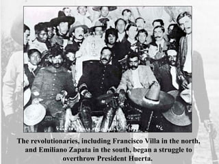 The revolutionaries, including Francisco Villa in the north,
and Emiliano Zapata in the south, began a struggle to
overthrow President Huerta.
 