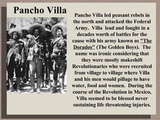 Pancho Villa Pancho Villa led peasant rebels in the north and attacked the Federal Army. Villa lead and fought in a decades worth of battles for the cause with his army known as  &quot;The Dorados&quot;  (The Golden Boys). The name was ironic considering that they were mostly makeshift Revolutionaries who were recruited from village to village where Villa and his men would pillage to have water, food and women. During the course of the Revolution in Mexico, Villa seemed to be blessed never sustaining life threatening injuries. 