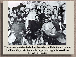 The revolutionaries, including Francisco Villa in the north, and Emiliano Zapata in the south, began a struggle to overthrow President Huerta.  
