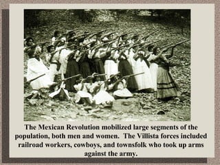 The Mexican Revolution mobilized large segments of the population, both men and women.  The Villista forces included railroad workers, cowboys, and townsfolk who took up arms against the army. 