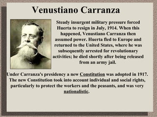 Venustiano Carranza Under Carranza's presidency a new  Constitution  was adopted in 1917. The new Constitution took into account individual and social rights, particularly to protect the workers and the peasants, and was very  nationalistic .  Steady insurgent military pressure forced Huerta to resign in July, 1914.  When this happened, Venustiano Carranza then assumed power.  Huerta fled to Europe and returned to the United States, where he was subsequently arrested for revolutionary activities; he died shortly after being released from an army jail.   
